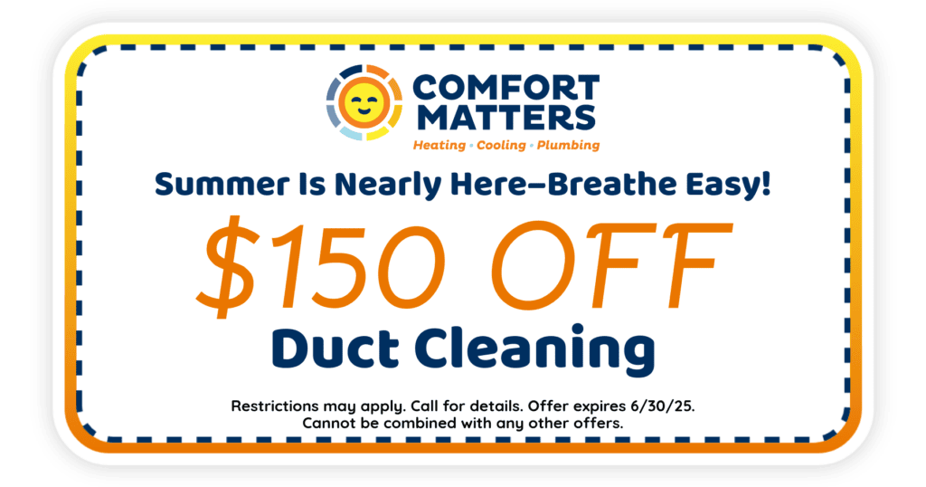 Spring is here-breathe easy! $150 off duct cleaning. Coupon. Comfort Matters Heating Cooling Plumbing.