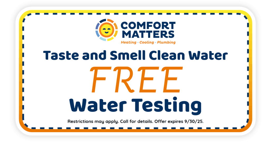 Taste and smell clean water. Free water testing. Coupon. Comfort Matters Heating Cool Plumbing.